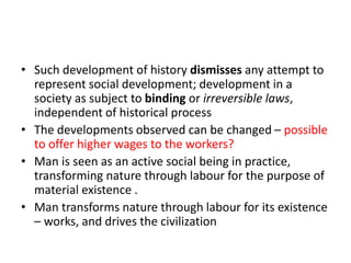 • Such development of history dismisses any attempt to
represent social development; development in a
society as subject to binding or irreversible laws,
independent of historical process
• The developments observed can be changed – possible
to offer higher wages to the workers?
• Man is seen as an active social being in practice,
transforming nature through labour for the purpose of
material existence .
• Man transforms nature through labour for its existence
– works, and drives the civilization
 