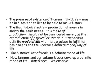 • The premise of existence of human individuals – must
be in a position to live to be able to make history
• The first historical act is – production of means to
satisfy the basic needs – this mode of
production should not be considered merely as the
reproduction of physical existence, but rather as a
definite mode of life – farmers produce to fulfil her
basic needs and thus derive a definite mode/way of
life
• The historical act of work is a definite mode of life
• How farmers and agriculture labour develop a definite
mode of life – differences – we observe
 