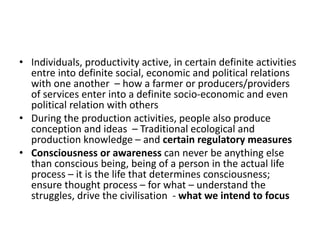 • Individuals, productivity active, in certain definite activities
entre into definite social, economic and political relations
with one another – how a farmer or producers/providers
of services enter into a definite socio-economic and even
political relation with others
• During the production activities, people also produce
conception and ideas – Traditional ecological and
production knowledge – and certain regulatory measures
• Consciousness or awareness can never be anything else
than conscious being, being of a person in the actual life
process – it is the life that determines consciousness;
ensure thought process – for what – understand the
struggles, drive the civilisation - what we intend to focus
 