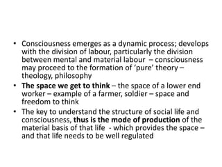 • Consciousness emerges as a dynamic process; develops
with the division of labour, particularly the division
between mental and material labour – consciousness
may proceed to the formation of ‘pure’ theory –
theology, philosophy
• The space we get to think – the space of a lower end
worker – example of a farmer, soldier – space and
freedom to think
• The key to understand the structure of social life and
consciousness, thus is the mode of production of the
material basis of that life - which provides the space –
and that life needs to be well regulated
 