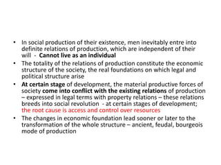 • In social production of their existence, men inevitably entre into
definite relations of production, which are independent of their
will - Cannot live as an individual
• The totality of the relations of production constitute the economic
structure of the society, the real foundations on which legal and
political structure arise
• At certain stage of development, the material productive forces of
society come into conflict with the existing relations of production
– expressed in legal terms with property relations – these relations
breeds into social revolution - at certain stages of development;
the root cause is access and control over resources
• The changes in economic foundation lead sooner or later to the
transformation of the whole structure – ancient, feudal, bourgeois
mode of production
 