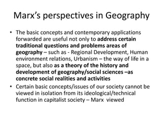 Marx’s perspectives in Geography
• The basic concepts and contemporary applications
forwarded are useful not only to address certain
traditional questions and problems areas of
geography – such as - Regional Development, Human
environment relations, Urbanism – the way of life in a
space, but also as a theory of the history and
development of geography/social sciences –as
concrete social realities and activities
• Certain basic concepts/issues of our society cannot be
viewed in isolation from its ideological/technical
function in capitalist society – Marx viewed
 