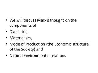 • We will discuss Marx’s thought on the
components of
• Dialectics,
• Materialism,
• Mode of Production (the Economic structure
of the Society) and
• Natural Environmental relations
 