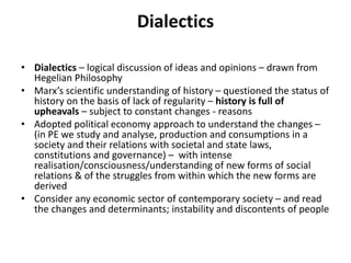 Dialectics
• Dialectics – logical discussion of ideas and opinions – drawn from
Hegelian Philosophy
• Marx’s scientific understanding of history – questioned the status of
history on the basis of lack of regularity – history is full of
upheavals – subject to constant changes - reasons
• Adopted political economy approach to understand the changes –
(in PE we study and analyse, production and consumptions in a
society and their relations with societal and state laws,
constitutions and governance) – with intense
realisation/consciousness/understanding of new forms of social
relations & of the struggles from within which the new forms are
derived
• Consider any economic sector of contemporary society – and read
the changes and determinants; instability and discontents of people
 