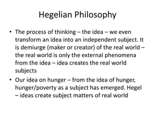 Hegelian Philosophy
• The process of thinking – the idea – we even
transform an idea into an independent subject. It
is demiurge (maker or creator) of the real world –
the real world is only the external phenomena
from the idea – idea creates the real world
subjects
• Our idea on hunger – from the idea of hunger,
hunger/poverty as a subject has emerged. Hegel
– ideas create subject matters of real world
 