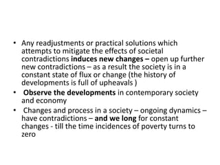 • Any readjustments or practical solutions which
attempts to mitigate the effects of societal
contradictions induces new changes – open up further
new contradictions – as a result the society is in a
constant state of flux or change (the history of
developments is full of upheavals )
• Observe the developments in contemporary society
and economy
• Changes and process in a society – ongoing dynamics –
have contradictions – and we long for constant
changes - till the time incidences of poverty turns to
zero
 