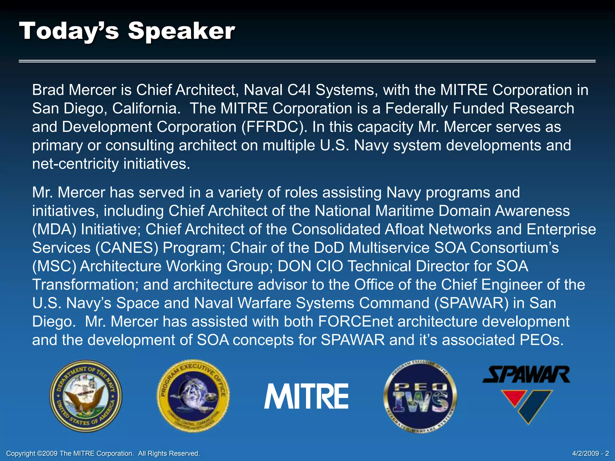 Today’s SpeakerBrad Mercer is Chief Architect, Naval C4I Systems, with the MITRE Corporation in San Diego, California.  The MITRE Corporation is a Federally Funded Research and Development Corporation (FFRDC). In this capacity Mr. Mercer serves as primary or consulting architect on multiple U.S. Navy system developments and net-centricity initiatives.Mr. Mercer has served in a variety of roles assisting Navy programs and initiatives, including Chief Architect of the National Maritime Domain Awareness (MDA) Initiative; Chief Architect of the Consolidated Afloat Networks and Enterprise Services (CANES) Program; Chair of the DoD Multiservice SOA Consortium’s (MSC) Architecture Working Group; DON CIO Technical Director for SOA Transformation; and architecture advisor to the Office of the Chief Engineer of the U.S. Navy’s Space and Naval Warfare Systems Command (SPAWAR) in San Diego.  Mr. Mercer has assisted with both FORCEnet architecture development and the development of SOA concepts for SPAWAR and it’s associated PEOs.