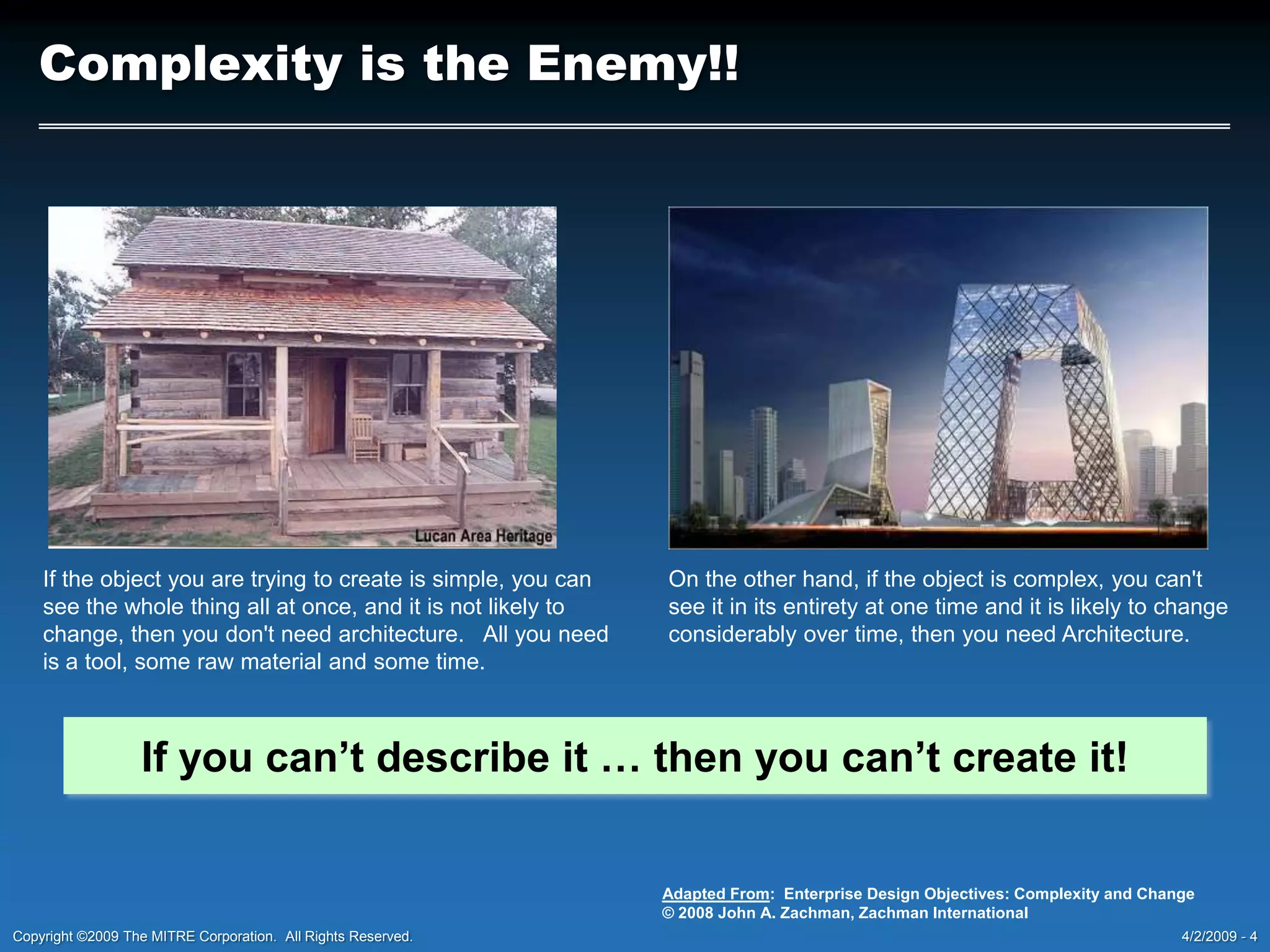 Complexity is the Enemy!!If the object you are trying to create is simple, you can see the whole thing all at once, and it is not likely to change, then you don&apos;t need architecture.   All you need is a tool, some raw material and some time.On the other hand, if the object is complex, you can&apos;t see it in its entirety at one time and it is likely to change considerably over time, then you need Architecture.If you can’t describe it … then you can’t create it!Adapted From:  Enterprise Design Objectives: Complexity and Change© 2008 John A. Zachman, Zachman International