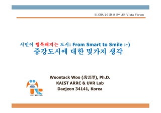 시민이 행복해지는 도시: From Smart to Smile :-)
증강도시에 대한 몇가지 생각
Woontack Woo (禹雲澤), Ph.D.
KAIST ARRC & UVR Lab
Daejeon 34141, Korea
11/29. 2019 @ 2nd AR Vista Forum
 