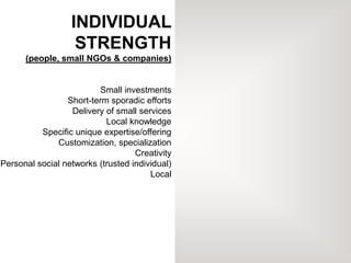 INDIVIDUAL
STRENGTH
(people, small NGOs & companies)
Small investments
Short-term sporadic efforts
Delivery of small services
Local knowledge
Specific unique expertise/offering
Customization, specialization
Creativity
Personal social networks (trusted individual)
Local
 