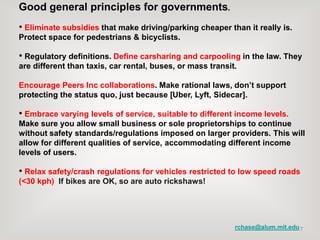 7
Good general principles for governments.
• Eliminate subsidies that make driving/parking cheaper than it really is.
Protect space for pedestrians & bicyclists.
• Regulatory definitions. Define carsharing and carpooling in the law. They
are different than taxis, car rental, buses, or mass transit.
Encourage Peers Inc collaborations. Make rational laws, don’t support
protecting the status quo, just because [Uber, Lyft, Sidecar].
• Embrace varying levels of service, suitable to different income levels.
Make sure you allow small business or sole proprietorships to continue
without safety standards/regulations imposed on larger providers. This will
allow for different qualities of service, accommodating different income
levels of users.
• Relax safety/crash regulations for vehicles restricted to low speed roads
(<30 kph) If bikes are OK, so are auto rickshaws!
rchase@alum.mit.edu
 