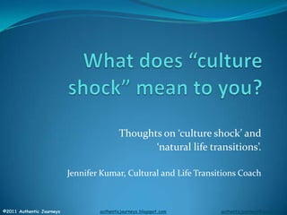 What does “culture shock” mean to you? Thoughts on ‘culture shock’ and  ‘natural life transitions’. Jennifer Kumar, Cultural and Life Transitions Coach ©2011 Authentic Journeys    authenticjourneys.blogspot.comauthenticjourneys@gmail.com 