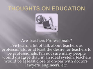 Are Teachers Professionals?
I've heard a lot of talk about teachers as
professionals, or at least the desire for teachers to
be professionals. I'm not sure many people
would disagree that, in an ideal system, teachers
would be at least close to on-par with doctors,
lawyers, engineers, etc.
 