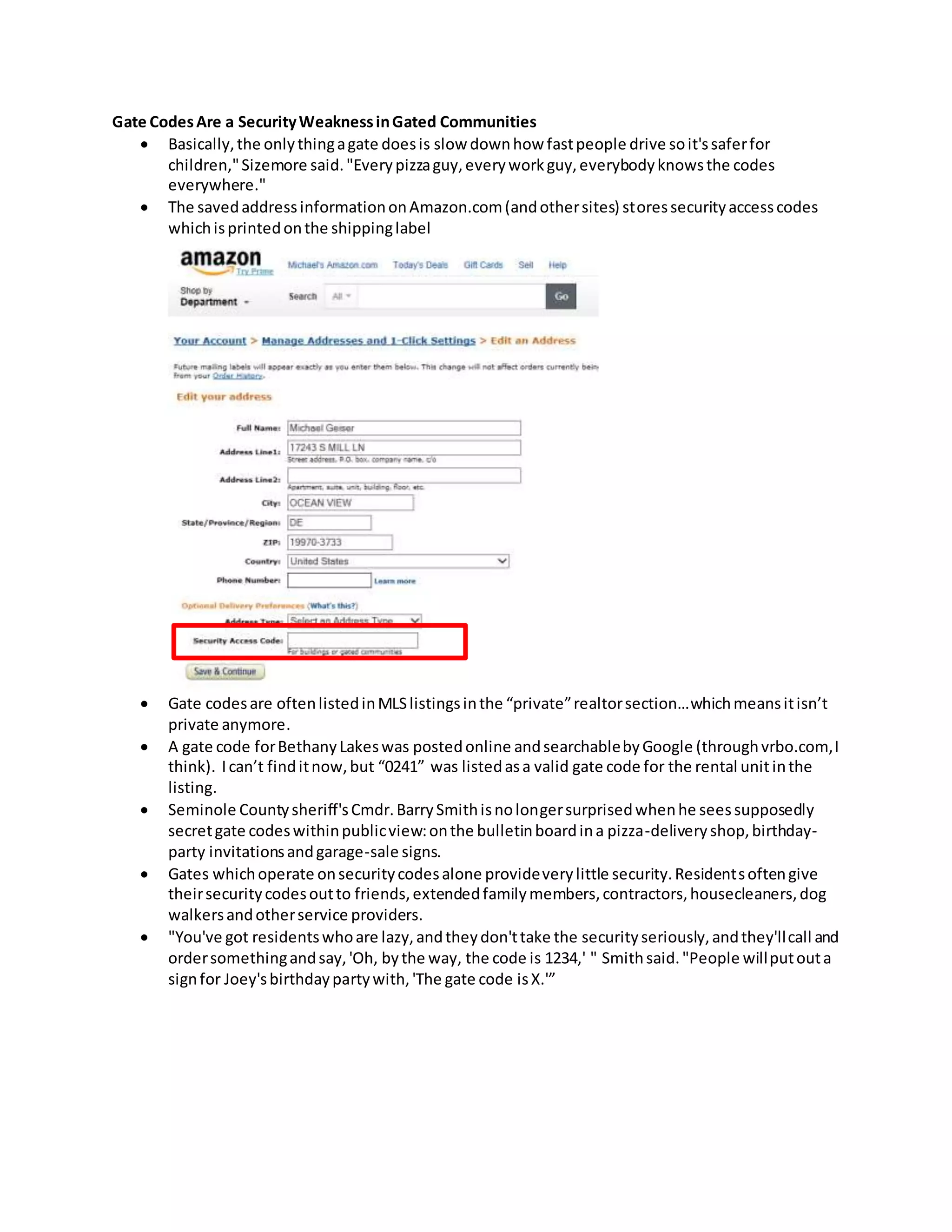 Gate CodesAre a SecurityWeaknessinGated Communities
 Basically,the onlythingagate doesis slow downhow fastpeople drive soit'ssaferfor
children,"Sizemore said."Everypizzaguy,everyworkguy,everybodyknowsthe codes
everywhere."
 The savedaddressinformationonAmazon.com(andothersites) storessecurityaccesscodes
whichisprintedonthe shippinglabel
 Gate codesare oftenlistedinMLSlistingsinthe “private”realtorsection…whichmeansitisn’t
private anymore.
 A gate code forBethanyLakeswas postedonline andsearchablebyGoogle (throughvrbo.com,I
think). Ican’t finditnow,but “0241” was listedasa valid gate code for the rental unitinthe
listing.
 Seminole Countysheriff'sCmdr.BarrySmithisnolongersurprisedwhenhe seessupposedly
secretgate codeswithinpublicview:onthe bulletinboardina pizza-deliveryshop,birthday-
party invitationsandgarage-sale signs.
 Gates whichoperate onsecuritycodesalone provideverylittle security.Residentsoftengive
theirsecuritycodesoutto friends,extendedfamilymembers,contractors,housecleaners,dog
walkersandotherservice providers.
 "You've got residentswhoare lazy,andtheydon'ttake the securityseriously,andthey'llcall and
ordersomethingandsay,'Oh, bythe way, the code is 1234,' " Smithsaid."People willputouta
signfor Joey'sbirthdaypartywith,'The gate code isX.'”
 