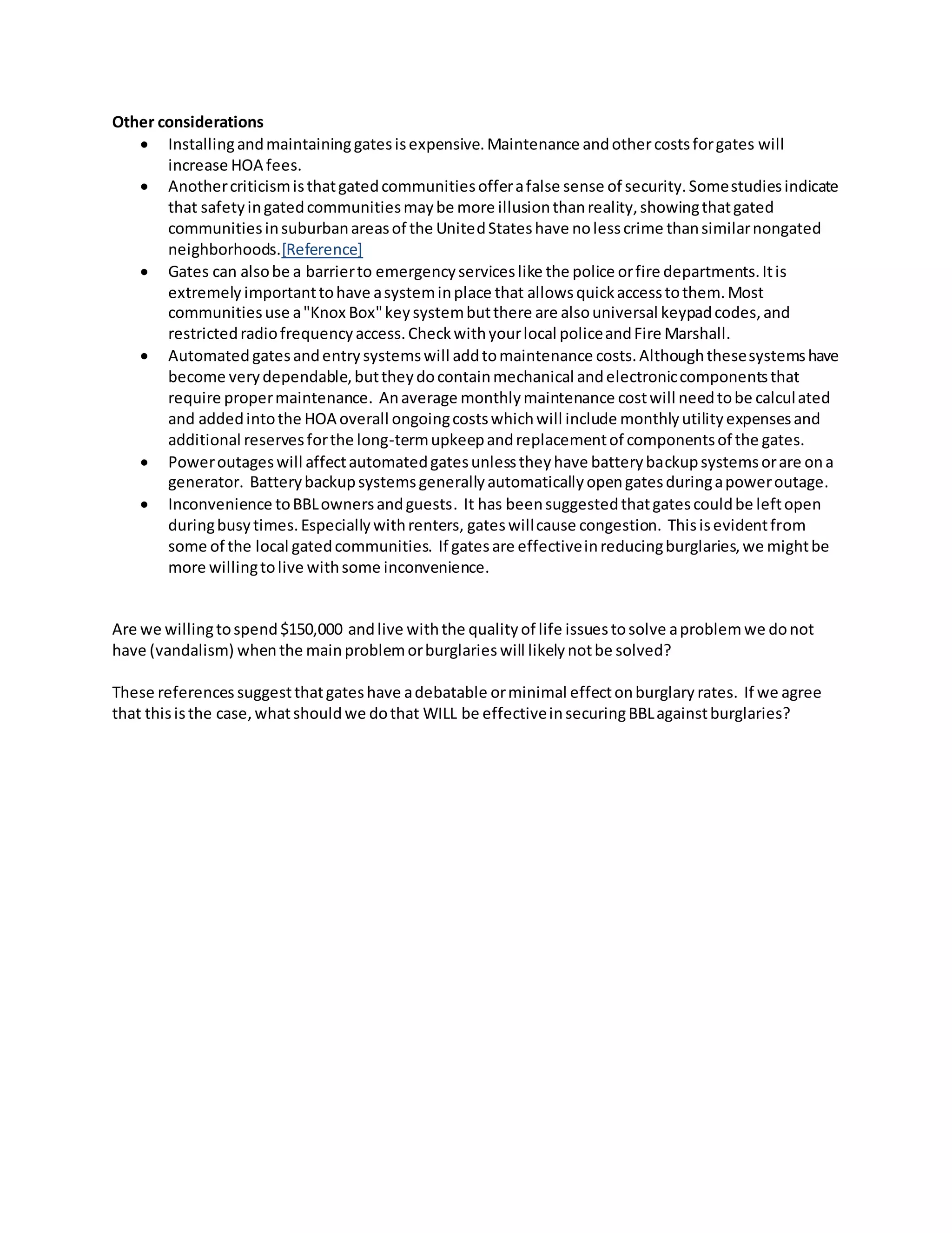 Other considerations
 Installingandmaintaininggatesisexpensive.Maintenance andothercostsforgates will
increase HOA fees.
 Anothercriticismisthatgatedcommunitiesofferafalse sense of security.Somestudiesindicate
that safetyingatedcommunitiesmaybe more illusionthanreality,showingthatgated
communitiesinsuburbanareasof the UnitedStateshave nolesscrime thansimilarnongated
neighborhoods.[Reference]
 Gates can alsobe a barrierto emergencyserviceslike the police orfire departments.Itis
extremely importanttohave asysteminplace that allowsquickaccesstothem.Most
communitiesuse a"Knox Box"keysystembutthere are alsouniversal keypadcodes,and
restrictedradiofrequencyaccess.Checkwithyourlocal policeandFire Marshall.
 Automated gatesandentrysystemswill addtomaintenance costs.Althoughthesesystemshave
become verydependable,buttheydocontainmechanical andelectroniccomponentsthat
require propermaintenance. Anaverage monthlymaintenance costwill needtobe calculated
and addedintothe HOA overall ongoingcostswhichwill include monthlyutilityexpensesand
additional reservesforthe long-termupkeepandreplacementof componentsof the gates.
 Poweroutageswill affectautomatedgatesunlesstheyhave batterybackupsystemsorare ona
generator. Batterybackupsystemsgenerallyautomaticallyopengatesduringapoweroutage.
 Inconvenience toBBLownersandguests. It has beensuggestedthatgatescouldbe leftopen
duringbusytimes.Especiallywithrenters, gateswillcause congestion. Thisisevidentfrom
some of the local gatedcommunities. If gatesare effectiveinreducingburglaries,we mightbe
more willingtolive withsome inconvenience.
Are we willingtospend $150,000 andlive withthe quality of life issuestosolve aproblemwe donot
have (vandalism) whenthe mainproblemorburglaries will likely notbe solved?
These references suggestthatgateshave adebatable orminimal effectonburglary rates. If we agree
that thisisthe case, whatshouldwe dothat WILL be effectiveinsecuringBBLagainstburglaries?
 