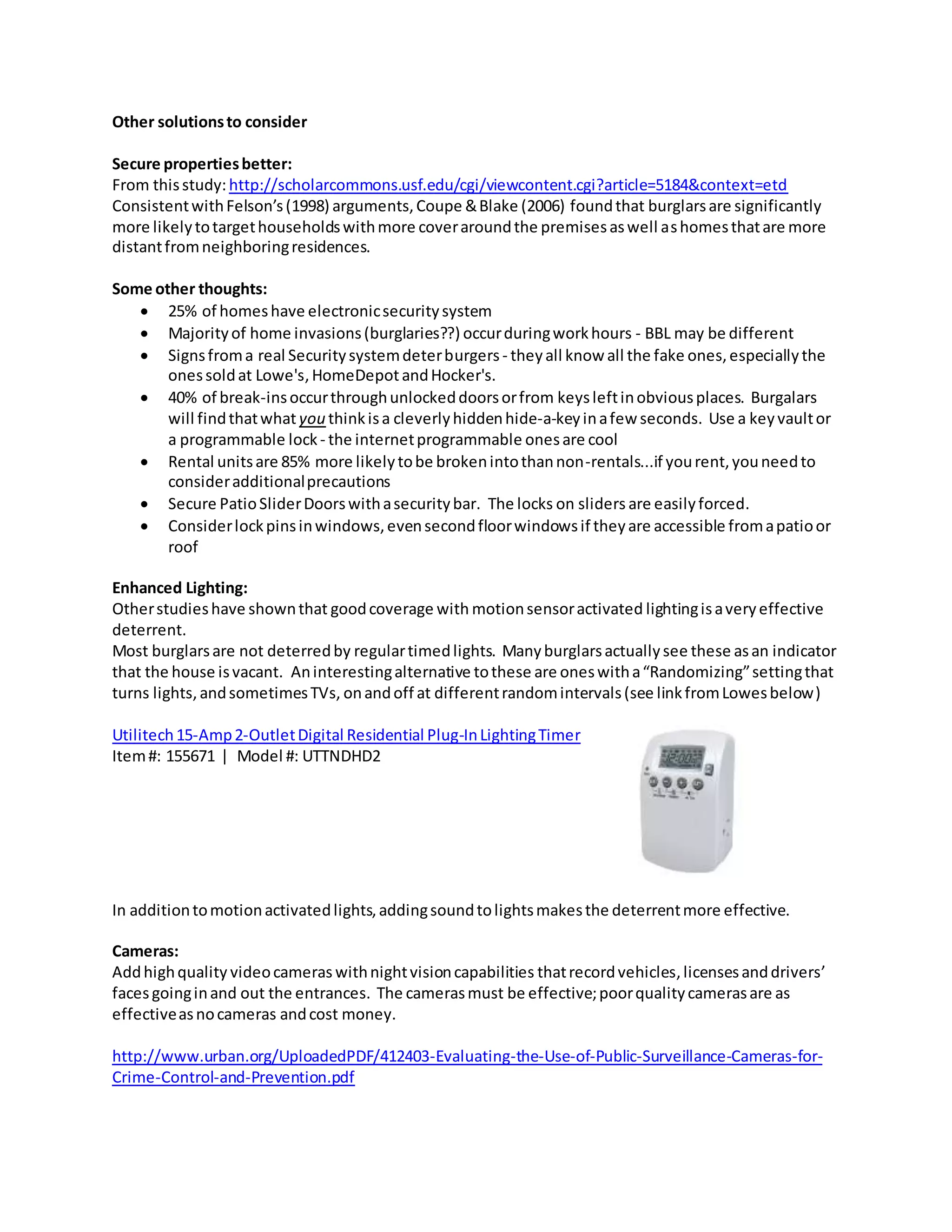 Other solutionsto consider
Secure propertiesbetter:
From thisstudy:http://scholarcommons.usf.edu/cgi/viewcontent.cgi?article=5184&context=etd
ConsistentwithFelson’s(1998) arguments,Coupe &Blake (2006) foundthat burglarsare significantly
more likelytotargethouseholdswithmore coveraroundthe premisesaswell ashomesthatare more
distantfromneighboringresidences.
Some other thoughts:
 25% of homeshave electronicsecuritysystem
 Majorityof home invasions(burglaries??) occurduringworkhours - BBL may be different
 Signsfroma real Securitysystemdeterburgers- theyall know all the fake ones,especiallythe
onessoldat Lowe's,HomeDepotandHocker's.
 40% of break-insoccurthroughunlockeddoorsorfrom keysleftinobviousplaces. Burgalars
will findthatwhat you thinkisa cleverlyhiddenhide-a-keyinafew seconds. Use a keyvaultor
a programmable lock- the internetprogrammable onesare cool
 Rental unitsare 85% more likelytobe brokenintothannon-rentals...if yourent,youneedto
consideradditionalprecautions
 Secure PatioSliderDoorswithasecuritybar. The locks on sliders are easilyforced.
 Considerlockpinsinwindows,evensecondfloorwindowsif theyare accessible fromapatioor
roof
Enhanced Lighting:
Otherstudieshave shownthat goodcoverage with motionsensoractivated lightingisaveryeffective
deterrent.
Most burglarsare not deterredby regulartimedlights. Manyburglarsactuallysee these asan indicator
that the house isvacant. Aninterestingalternative tothese are oneswitha“Randomizing”settingthat
turns lights,andsometimesTVs, onandoff at differentrandomintervals(see linkfromLowesbelow)
Utilitech15-Amp2-OutletDigital Residential Plug-InLightingTimer
Item#: 155671 | Model #: UTTNDHD2
In additiontomotionactivatedlights,addingsoundtolightsmakesthe deterrentmore effective.
Cameras:
Addhighquality videocameras withnightvisioncapabilities thatrecordvehicles,licensesanddrivers’
facesgoinginand out the entrances. The camerasmust be effective;poorqualitycamerasare as
effectiveasnocameras andcost money.
http://www.urban.org/UploadedPDF/412403-Evaluating-the-Use-of-Public-Surveillance-Cameras-for-
Crime-Control-and-Prevention.pdf
 