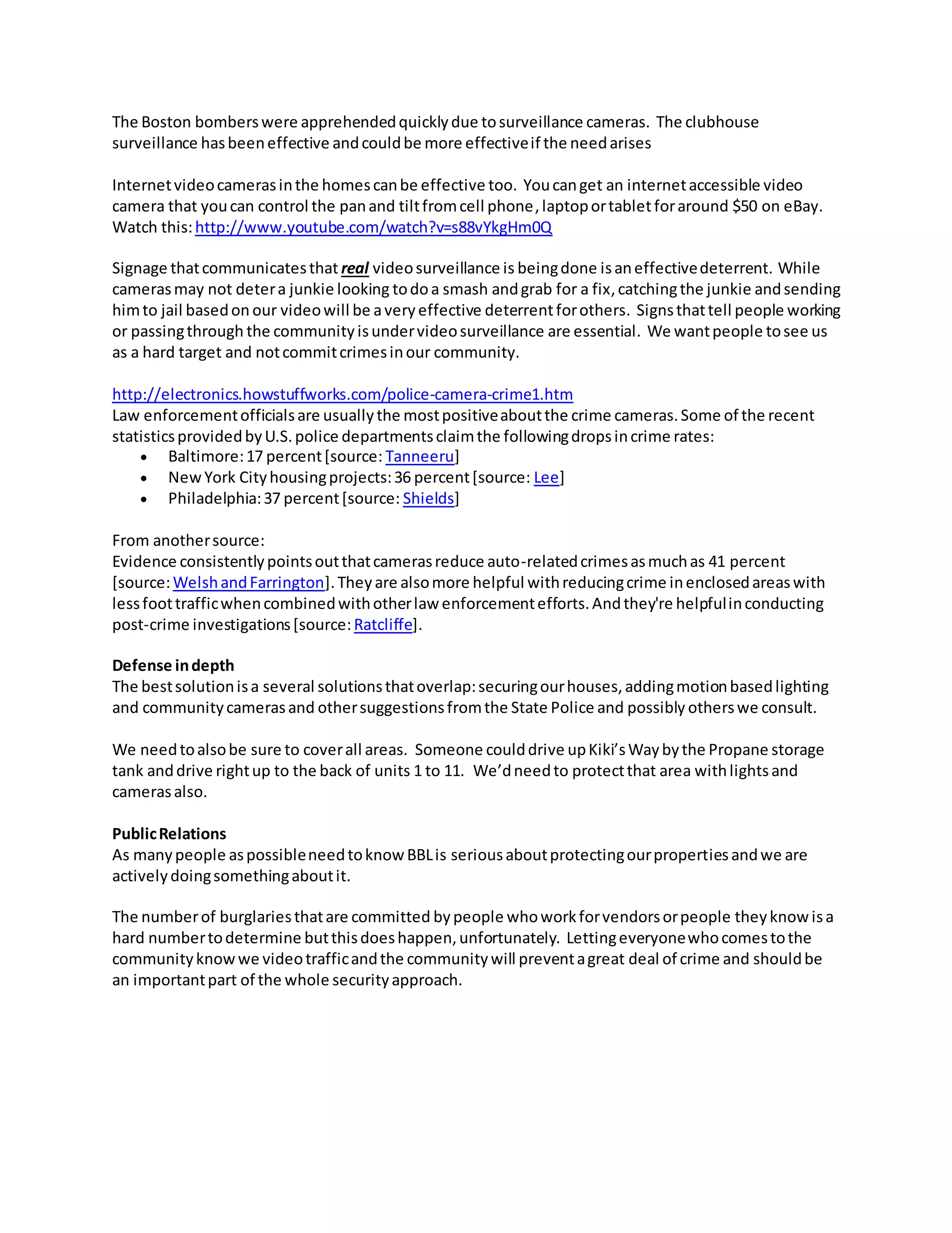 The Boston bomberswere apprehendedquicklydue tosurveillance cameras. The clubhouse
surveillance hasbeeneffective andcouldbe more effectiveif the needarises
Internetvideocamerasinthe homescanbe effective too. Youcanget an internetaccessible video
camera that youcan control the panand tiltfromcell phone,laptoportabletforaround $50 on eBay.
Watch this:http://www.youtube.com/watch?v=s88vYkgHm0Q
Signage thatcommunicatesthat real videosurveillance is beingdone isaneffectivedeterrent. While
camerasmay not detera junkie looking todoa smash andgrab for a fix,catchingthe junkie andsending
himto jail basedon our videowill be avery effective deterrentforothers. Signsthattell people working
or passingthrough the community isundervideosurveillance are essential. We wantpeople tosee us
as a hard target and notcommitcrimesinour community.
http://electronics.howstuffworks.com/police-camera-crime1.htm
Law enforcementofficialsare usuallythe mostpositiveaboutthe crime cameras.Some of the recent
statisticsprovidedbyU.S.police departmentsclaimthe followingdropsincrime rates:
 Baltimore:17 percent[source: Tanneeru]
 NewYork Cityhousingprojects:36 percent[source: Lee]
 Philadelphia:37 percent[source: Shields]
From anothersource:
Evidence consistentlypointsoutthatcamerasreduce auto-relatedcrimesasmuchas 41 percent
[source:WelshandFarrington].Theyare alsomore helpful withreducingcrime inenclosedareaswith
lessfoottrafficwhencombinedwithotherlaw enforcementefforts.Andthey're helpfulinconducting
post-crime investigations[source:Ratcliffe].
Defense indepth
The bestsolutionisa several solutionsthatoverlap:securingourhouses,addingmotionbasedlighting
and communitycamerasand othersuggestionsfromthe State Police and possibly otherswe consult.
We needtoalsobe sure to coverall areas. Someone coulddrive upKiki’sWaybythe Propane storage
tank anddrive rightup to the back of units 1 to 11. We’dneedto protectthat area withlightsand
camerasalso.
PublicRelations
As manypeople aspossibleneedtoknow BBLis seriousaboutprotectingourpropertiesandwe are
activelydoingsomethingaboutit.
The numberof burglariesthatare committed bypeople whoworkforvendorsorpeople theyknowisa
hard numbertodetermine butthisdoeshappen,unfortunately. Lettingeveryonewhocomestothe
communityknowwe videotrafficandthe communitywill preventagreat deal of crime and shouldbe
an importantpart of the whole securityapproach.
 
