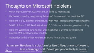 © 2010-2016 HMCC & Constellation Research, Inc. All rights reserved. 1#Build2016
Thoughts on Microsoft Hololens
• Much improved over 2015 version, at Build 12 months ago
• Hardware is quickly progressing, Microsoft has created the headable PC
• Hololens is a 32 bit Intel architecture, with MSFT Holographic Processing Unit
• 64 GB of Flash, 2 GB RAM, Windows 10, 2-3 hours active use, passive cooling
• Hololens Workshop (shortened) was insigheful, 2 layered development
process, Wifi deployment of models
• Interaction with 5 other Hololens users via Avatar and in a game
Summary: Hololens is a platform by itself. Needs new software to
take advantage of it. Developer productivity is crucial.
 
