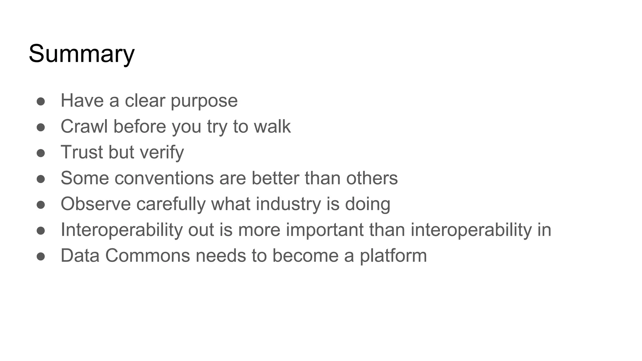 Summary
● Have a clear purpose
● Crawl before you try to walk
● Trust but verify
● Some conventions are better than others
● Observe carefully what industry is doing
● Interoperability out is more important than interoperability in
● Data Commons needs to become a platform
 