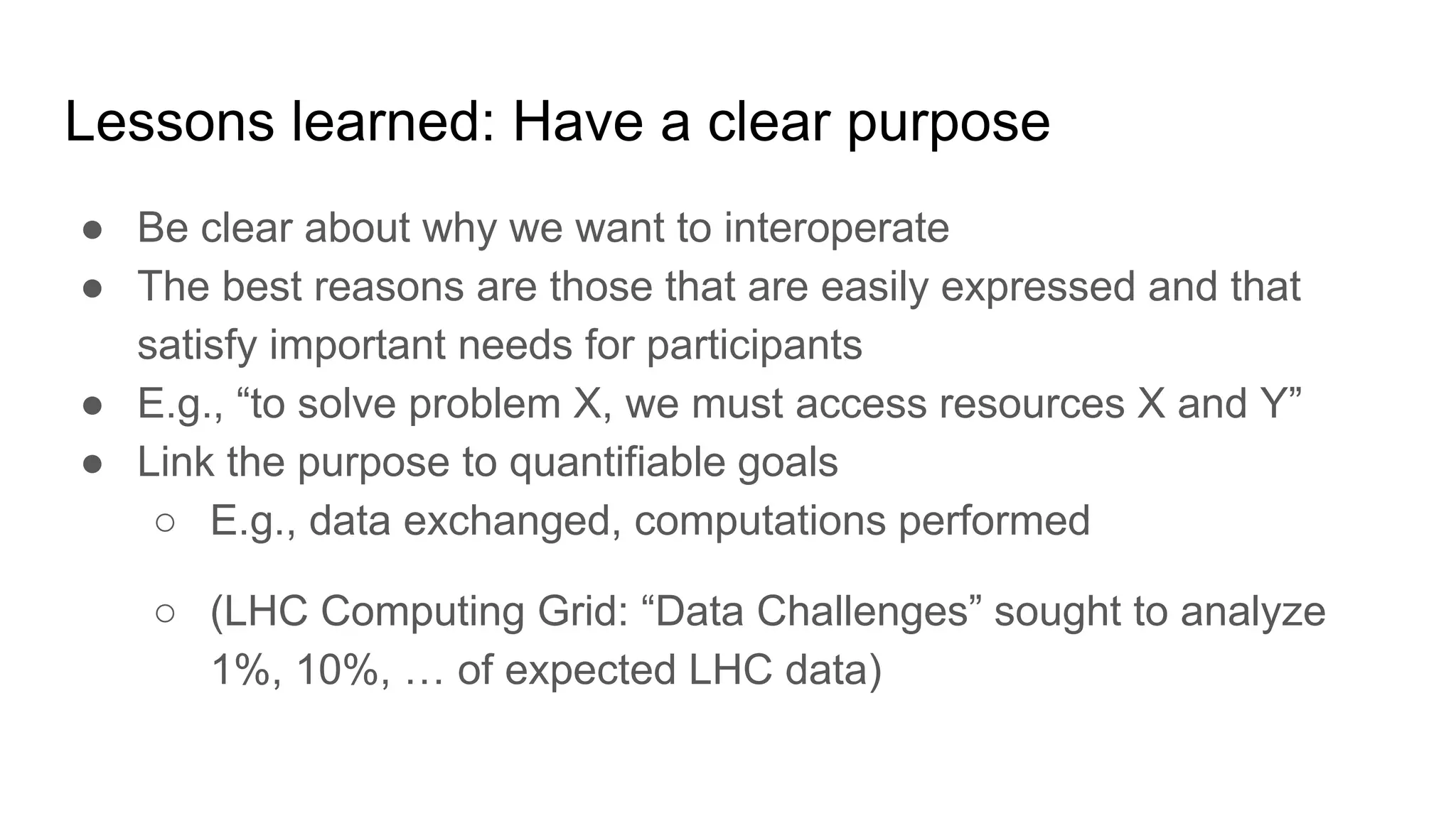 Lessons learned: Have a clear purpose
● Be clear about why we want to interoperate
● The best reasons are those that are easily expressed and that
satisfy important needs for participants
● E.g., “to solve problem X, we must access resources X and Y”
● Link the purpose to quantifiable goals
○ E.g., data exchanged, computations performed
○ (LHC Computing Grid: “Data Challenges” sought to analyze
1%, 10%, … of expected LHC data)
 