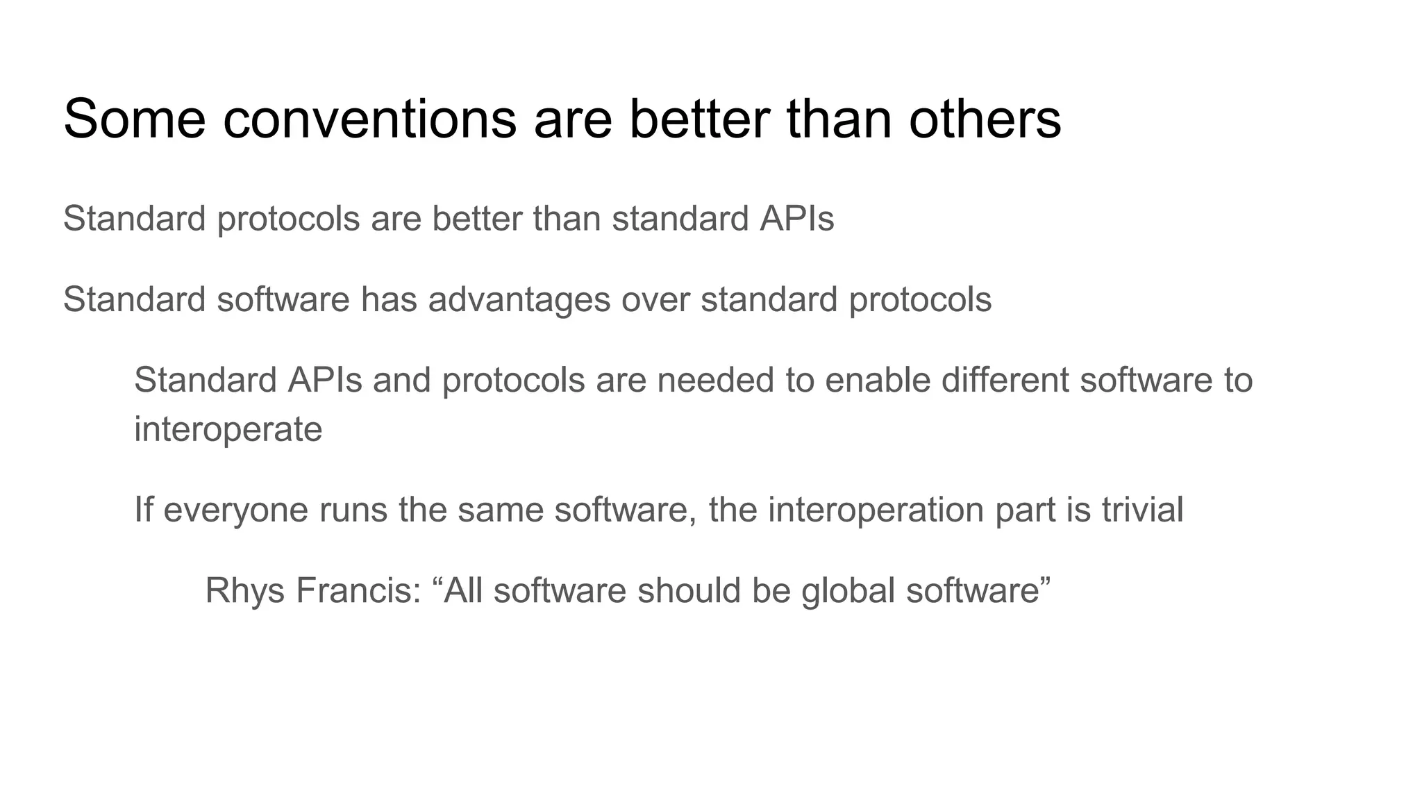 Some conventions are better than others
Standard protocols are better than standard APIs
Standard software has advantages over standard protocols
Standard APIs and protocols are needed to enable different software to
interoperate
If everyone runs the same software, the interoperation part is trivial
Rhys Francis: “All software should be global software”
 