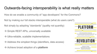 Outwards-facing interoperability is what really matters
How do we enable a community of “app developers” for the Commons?
Not by making our full stacks interoperable (what do users care?)
Not simply by adopting “standards” (quality not quantity)
 Simple REST APIs, universally available
 Ultra-reliable, scalable implementations
 Address the simplest things (identifiers, data access)
 Achieve broad adoption of a platform
 