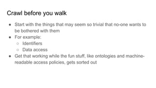 Crawl before you walk
● Start with the things that may seem so trivial that no-one wants to
be bothered with them
● For example:
○ Identifiers
○ Data access
● Get that working while the fun stuff, like ontologies and machine-
readable access policies, gets sorted out
 
