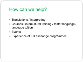 How can we help?
 Translations / interpreting
 Courses / intercultural training / taster language /
language tuition
 Events
 Experience of EU exchange programmes
 