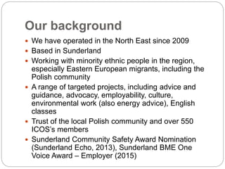 Our background
 We have operated in the North East since 2009
 Based in Sunderland
 Working with minority ethnic people in the region,
especially Eastern European migrants, including the
Polish community
 A range of targeted projects, including advice and
guidance, advocacy, employability, culture,
environmental work (also energy advice), English
classes
 Trust of the local Polish community and over 550
ICOS’s members
 Sunderland Community Safety Award Nomination
(Sunderland Echo, 2013), Sunderland BME One
Voice Award – Employer (2015)
 