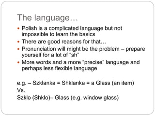 The language…
 Polish is a complicated language but not
impossible to learn the basics
 There are good reasons for that…
 Pronunciation will might be the problem – prepare
yourself for a lot of “sh”
 More words and a more “precise” language and
perhaps less flexible language
e.g. – Szklanka = Shklanka = a Glass (an item)
Vs.
Szklo (Shklo)– Glass (e.g. window glass)
 