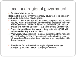 Local and regional government
 Gmina – 1-tier authority
Responsible e.g. for primary/secondary education, local transport
and roads, culture, but also ID cards…
 Powiat – 2-tier authority /responsible e.g. for public health, social
security, water management, environmental protection (many of
those functions in the UK are undertaken by quangos, private
entities and national agencies – e.g. the Forestry Commission)
 Some cities and larger towns are unitary authorities (BUT still
independed of regional authorities)
 Wojewodztwo (Voivodship)– regional authority and the regional
assembly. A bot similar to English devolved authorities – e.g.
infrastructure. Their status does not depend on negotiation with
the government
 Boundaries for health services, regional government and
emergency services overlap along regional lines
 