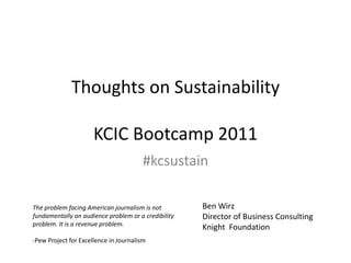 Thoughts on SustainabilityKCIC Bootcamp 2011 Ben Wirz Director of Business Consulting Knight  Foundation #kcsustain The problem facing American journalism is not fundamentally an audience problem or a credibility problem. It is a revenue problem. -Pew Project for Excellence in Journalism  