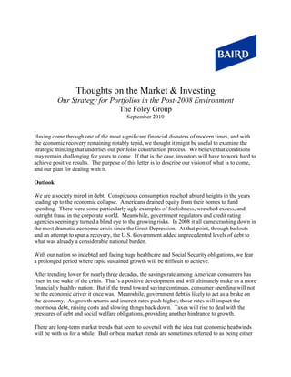 Thoughts on the Market & Investing
          Our Strategy for Portfolios in the Post-2008 Environment
                             The Foley Group
                                         September 2010


Having come through one of the most significant financial disasters of modern times, and with
the economic recovery remaining notably tepid, we thought it might be useful to examine the
strategic thinking that underlies our portfolio construction process. We believe that conditions
may remain challenging for years to come. If that is the case, investors will have to work hard to
achieve positive results. The purpose of this letter is to describe our vision of what is to come,
and our plan for dealing with it.

Outlook

We are a society mired in debt. Conspicuous consumption reached absurd heights in the years
leading up to the economic collapse. Americans drained equity from their homes to fund
spending. There were some particularly ugly examples of foolishness, wretched excess, and
outright fraud in the corporate world. Meanwhile, government regulators and credit rating
agencies seemingly turned a blind eye to the growing risks. In 2008 it all came crashing down in
the most dramatic economic crisis since the Great Depression. At that point, through bailouts
and an attempt to spur a recovery, the U.S. Government added unprecedented levels of debt to
what was already a considerable national burden.

With our nation so indebted and facing huge healthcare and Social Security obligations, we fear
a prolonged period where rapid sustained growth will be difficult to achieve.

After trending lower for nearly three decades, the savings rate among American consumers has
risen in the wake of the crisis. That’s a positive development and will ultimately make us a more
financially healthy nation. But if the trend toward saving continues, consumer spending will not
be the economic driver it once was. Meanwhile, government debt is likely to act as a brake on
the economy. As growth returns and interest rates push higher, those rates will impact the
enormous debt, raising costs and slowing things back down. Taxes will rise to deal with the
pressures of debt and social welfare obligations, providing another hindrance to growth.

There are long-term market trends that seem to dovetail with the idea that economic headwinds
will be with us for a while. Bull or bear market trends are sometimes referred to as being either
 
