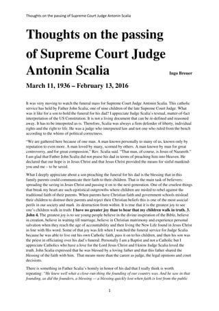 Thoughts on the passing of Supreme Court Judge entonin Scalia
1
Thoughts on the passing
of Supreme Court Judge
Antonin Scalia Ingo Breuer
March 11, 1936 – February 13, 2016
It was very moving to watch the funeral mass for Supreme Court Judge Antonin Scalia. This catholic
service has held by Father John Scalia, one of nine children of the late Supreme Court Judge. What
was it like for a son to hold the funeral for his dad? I appreciate Judge Scalia’s textual, matter-of-fact
interpretation of the US Constitution. It is not a living document that can be re-defined and reasoned
away. It has to be interpreted as-is. Therefore, Scalia was always a firm defender of liberty, individual
rights and the right to life. He was a judge who interpreted law and not one who ruled from the bench
according to the whims of political correctness.
“We are gathered here because of one man. A man known personally to many of us, known only by
reputation to even more. A man loved by many, scorned by others. A man known by man for great
controversy, and for great compassion,” Rev. Scalia said. “That man, of course, is Jesus of Nazareth.”
I am glad that Father John Scalia did not praise his dad in terms of preaching him into Heaven. He
declared that our hope is in Jesus Christ and that Jesus Christ provided the means for sinful mankind-
you and me – to be saved.
What I deeply appreciate about a son preaching the funeral for his dad is the blessing that in this
family parents could communicate their faith to their children. That is the main task of believers:
spreading the saving in Jesus Christ and passing it on to the next generation. One of the cruelest things
that break my heart are such egotistical outgrowths where children are misled to rebel against the
traditional faith of their parents. When parents have Christian faith and government schools mislead
their children to distrust their parents and reject their Christian beliefs this is one of the most asocial
perils in our society and mark its destruction from within. It is true that it is the greatest joy to see
one’s children walk in truth: I have no greater joy than to hear that my children walk in truth. 3.
John 4. The greatest joy is to see young people believe in the divine inspiration of the Bible, believe
in creation, believe in waiting till marriage, believe in Christian matrimony and experience personal
salvation when they reach the age of accountability and then living the New Life found in Jesus Christ
in line with His word. Some of that joy was felt when I watched the funeral service for Judge Scalia
because he was able to live out his own Catholic faith, pass it on to his children, and then his son was
the priest in officiating over his dad’s funeral. Personally I am a Baptist and not a Catholic but I
appreciate Catholics who have a love for the Lord Jesus Christ and I know Judge Scalia loved the
truth. John Scalia expressed that he was blessed by a loving father and that this father shared the
blessing of the faith with him. That means more than the career as judge, the legal opinions and court
decisions.
There is something in Father Scalia’s homily in honor of his dad that I really think is worth
repeating: “He knew well what a close-run thing the founding of our country was. And he saw in that
founding, as did the founders, a blessing — a blessing quickly lost when faith is lost from the public
 