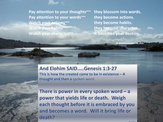 Pay attention to your thoughts~~	they blossom into words. Pay attention to your words~~	they become actions. Watch your actions~~		they become habits. Watch your habits~~		they become character. Watch your character~~	It becomes your destiny. © Myhotcomments.com And ElohimSAID…..Genesis 1:3-27  This is how the created came to be in existence – A thought and then a spoken word. There is power in every spoken word – a power that yields life or death.  Weigh each thought before it is embraced by you and becomes a word.  Will it bring life or death? © SCE 