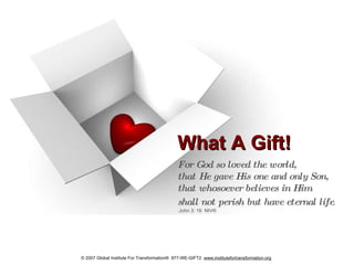 What A Gift! For God so loved the world,  that He gave His one and only Son,  that whosoever believes in Him  shall not perish but have eternal life . John 3: 16  NIV® © 2007 Global Institute For Transformation®  877-WE-GIFT2   www.institutefortransformation.org 
