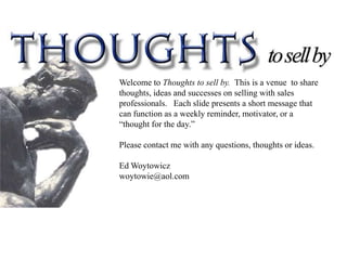 Welcome to Thoughts to sell by. This is a venue to share
thoughts, ideas and successes on selling with sales
professionals. Each slide presents a short message that
can function as a weekly reminder, motivator, or a
“thought for the day.”

Please contact me with any questions, thoughts or ideas.

Ed Woytowicz
woytowie@aol.com
 