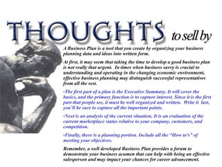 A Business Plan is a tool that you create by organizing your business
planning data and ideas into written form.
At first, it may seem that taking the time to develop a good business plan
is not really that urgent. In times when business savvy is crucial to
understanding and operating in the changing economic environment,
effective business planning may distinguish successful representatives
from all the rest.
•The  first part of a plan is the Executive Summary. It will cover the
basics, and the primary function is to capture interest. Since it is the first
part that people see, it must be well organized and written. Write it last,
you’ll be sure to capture all the important points.
•Nextis an analysis of the current situation. It is an evaluation of the
current marketplace status relative to your company, customers, and
competition.
•Finally,
        there is a planning portion. Include all the “How to’s” of
meeting your objectives.
Remember, a well developed Business Plan provides a forum to
demonstrate your business acumen that can help with being an effective
salesperson and may impact your chances for career advancement.
 