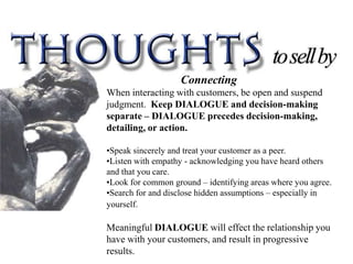 Connecting
When interacting with customers, be open and suspend
judgment. Keep DIALOGUE and decision-making
separate – DIALOGUE precedes decision-making,
detailing, or action.

•Speak sincerely and treat your customer as a peer.
•Listen with empathy - acknowledging you have heard others
and that you care.
•Look for common ground – identifying areas where you agree.
•Search for and disclose hidden assumptions – especially in
yourself.

Meaningful DIALOGUE will effect the relationship you
have with your customers, and result in progressive
results.
 