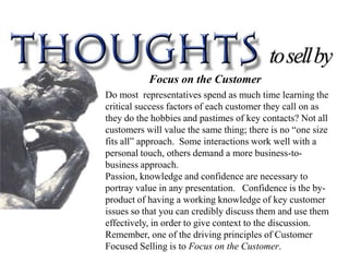 Focus on the Customer
Do most representatives spend as much time learning the
critical success factors of each customer they call on as
they do the hobbies and pastimes of key contacts? Not all
customers will value the same thing; there is no “one size
fits all” approach. Some interactions work well with a
personal touch, others demand a more business-to-
business approach.
Passion, knowledge and confidence are necessary to
portray value in any presentation. Confidence is the by-
product of having a working knowledge of key customer
issues so that you can credibly discuss them and use them
effectively, in order to give context to the discussion.
Remember, one of the driving principles of Customer
Focused Selling is to Focus on the Customer.
 
