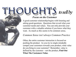 Focus on the Customer
A good customer relationship begins with listening and
asking good questions. Questions that reveal what your
customer needs and values. You can only provide your
customer with a valuable solution if you know what they
want. As much as this seems to be common sense,

Common Sense isn’t always Common Practice

Often, the entire customer interaction is focused on
pushing the product. As you try to single-mindedly
compel your customers towards your product, what value
do you bring to your customer? Remember, value is
defined by the customer – not the product, Find Out
What The Customers Value.
 