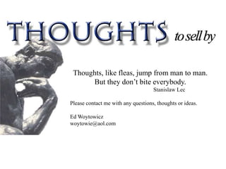 Thoughts, like fleas, jump from man to man.
      But they don’t bite everybody.
                                    Stanislaw Lec

Please contact me with any questions, thoughts or ideas.

Ed Woytowicz
woytowie@aol.com
 