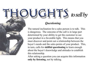 Questioning
The natural inclination for a sales person is to talk. This
is dangerous. The outcome of the call is in large part
determined by your ability to get the customer to see
your product in a favorable light. This means that you
must discover and point out a relationship between the
buyer’s needs and the sales points of your product. This,
in turn, calls for skillful questioning to learn enough
about the buyer’s knowledge and attitudes to establish
this relationship.
After asking a question you can acquire this information
only by listening, not by talking.
 