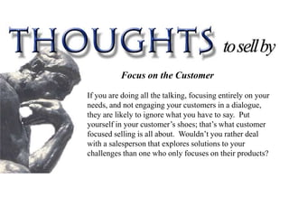 Focus on the Customer

If you are doing all the talking, focusing entirely on your
needs, and not engaging your customers in a dialogue,
they are likely to ignore what you have to say. Put
yourself in your customer’s shoes; that’s what customer
focused selling is all about. Wouldn’t you rather deal
with a salesperson that explores solutions to your
challenges than one who only focuses on their products?
 
