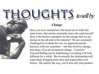 Change
Have you ever noticed how the beach never looks the
same twice, that storms constantly move the sand around?
How is the beach a metaphor for the change that we are
facing on the job and in the industry? We are constantly
challenged to re-think the way we approach and do
business with our customers – but that involves change,
and many of us are resistant to change. Customer
Focused Selling can be frightening; everything will look
different for a while. But eventually the relationship will
came back, bringing more time and respect then ever
before. Oh, and by the way, you’ll also sell your product.
 