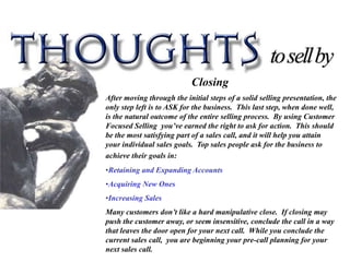 Closing
After moving through the initial steps of a solid selling presentation, the
only step left is to ASK for the business. This last step, when done well,
is the natural outcome of the entire selling process. By using Customer
Focused Selling you’ve earned the right to ask for action. This should
be the most satisfying part of a sales call, and it will help you attain
your individual sales goals. Top sales people ask for the business to
achieve their goals in:
•Retaining and Expanding Accounts
•Acquiring New Ones
•Increasing Sales
Many customers don’t like a hard manipulative close. If closing may
push the customer away, or seem insensitive, conclude the call in a way
that leaves the door open for your next call. While you conclude the
current sales call, you are beginning your pre-call planning for your
next sales call.
 