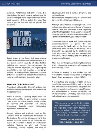 CAMDEN PARTNERS Delivering Leadership Advantage
suppliers. Performance not only counts, it is
talked about. As we all know, a bad outcome for
the customer gets more negative mileage than a
good outcome. O’Byrne puts it this way, “You
need to get the last mile right or you will lose
customers.”
Supply chains are no longer just about moving
products cheaply from source to destination, it is
the overall added value to all stake-holders
including the customer, the environment, the
company and the employees, not forgetting the
shareholders, that will maintain a company’s
viability. Not being able to adequately prioritise
or balance the demands of each stakeholder is a
major area of risk that is potentially fatal.
EMBRACE OR BE BLIND-SIDED
A trend not addressed by O’Byrne’s and one that
will blind-side any company that doesn’t embrace
it is collaboration.
There is already a growing expectation that
collaboration will be the game changer in supply
chain, so much so that an ever increasing number
of suppliers and customers are already
progressing towards more collaborative
agreements and contracts.
Thought leaders and academics such as Tim
Cummins from the International Association for
Contract and Commercial Management and Kate
Vitasek from the University of Tennessee and
author of a number of books on collaboration
including “Getting to We” and “Vested
Outsourcing”, already propose, not only its
advantages, but also a number of options and
methodologies.
Yet the concept and practicality of a collaborative
agreement is still considered too new.
Although stake-holders increasingly talk about
collaboration along with the sharing of risks and
rewards, and joint initiatives in the beginning,
under final negotiation these agreements are still
returning to the long held, onerous template of:
“if the KPIs are not met, you’ll be penalised”.
Companies that can work with (and trust) their
suppliers/customers to garner the best
opportunities for both will, in the long run,
benefit the most and not just financially. In all
probability, as espoused by the academics and
other proponents, they will also increase their
reputation, ethical standing and even their joint
environmental impact.
More than anything else, with the right vision and
goals, collaborative agreements will improve their
mutual supply chains.
Software is already on the market that will
facilitate this process, usually called an Integrated
Supply Chain Management system (ISCM).
A well-defined and structured ISCM will have
benefits for more stake-holders such as the intra-
and inter-company functionality of (potentially)
multi-tier suppliers and customers, as efficiencies
and effectiveness is realised throughout the
whole value chain - ultimately from initial source
to final destination (consumption).
“The narrow views typified by sales
and procurement (to a high degree)
and legal (to a significant degree) are
destroying value. Trading parties must
increasingly co-operate to deliver
efficient and effective results.”
COMMITMENT MATTERS
TIM CUMMINS, JUNE 2015
Don’t let poor service turn your customers into zombies
 