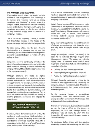 CAMDEN PARTNERS Delivering Leadership Advantage
THE NUMBER ONE RESOURCE
When talking supply chain, you would be hard
pressed to find disagreement that knowledge is
the number one resource. Here we are talking
knowledge not “Big-Data”. A supply chain is a
complex system and different for each company,
market and industry. Having in-depth, up to date
knowledge about what is effective and efficient
for any particular supply chain is critical to a
company’s success.
One of the issues, stated by O’Byrne, is the fact
that knowledge, resides in the heads of the
people managing and operating the supply chain.
As each supply chain has its own dynamic
idiosyncrasies it is desirable not to lose that
knowledge, at the same time this knowledge must
grow and be expanded upon to remain effective
and up to date.
Companies need to continually introduce the
latest information or systems; this can be done by
either external training or more efficiently by
bringing in the right talent at the appropriate time
in the company’s growth.
Although attempts are made to digitise
knowledge by recording it in some form for later
retrieval and utilisation, this is extremely difficult
for supply chains. For example, while Finance has
systems, protocols and standards that are familiar
across companies and within similar economies,
due to their volatility and dynamic nature, each
supply chain is unique to varying degrees. Part of
this is because of the huge number and variety of
external problems and issues that impact the
value stream.
A further, major disruption is about to hit, the
number of heads containing this knowledge - at
all levels - is rapidly decreasing as more of the
baby-boomer workforce begins to retire. This is
exacerbated by the lack of new ‘heads’ coming on
board and acquiring this knowledge.
It must also be remembered, that this knowledge
has been acquired, assimilated from within the
supply chain space, it was not learnt by reading or
analysing case studies.
As Jack Delosa founder of The Entourage, a major
community of entrepreneurs based in Australia
explains, “… educational institutions around the
world have become highly bureaucratic, process
driven and slow to evolve. Their outdated
teaching methods reward conformity and
encourage unoriginality.”
Being aware of this potential risk and the velocity
of change, companies are now designing short
and long term strategies around their supply
chain.
Joseph Rousell (PwC - Global Operations) in the
book he co-authored Strategic Supply Chain
Management states, “To design an effective
supply chain, a company must excel at three
major sets of activities that are interrelated and
mutually reinforcing;
Defining the roles and responsibilities
Selecting the right organisation structure
Putting the right skills and talent in place”
Although Rousell’s statement is critical to the
success of any supply chain and ultimately the
company, a caveat must be included. These three
activities are dynamic; they cannot be done once
and then ignored.
As the company changes or consolidates,
requirements, roles and responsibilities will
change therefore to maintain effectiveness, skills
and talent will also need to change.
The velocity of change in business has increased,
as has the inverse effect on the tenure of
employees; in 2009 the average tenure of
employees was 6.6 years; by 2014 this had
dropped to 3.3 years, now it is even harder to
retain knowledge.
As mentioned before those with the required
knowledge or skills are decreasing and with only
KNOWLEDGE RETENTION IS
BECOMING MORE DIFFICULT
 