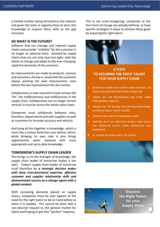 CAMDEN PARTNERS Delivering Leadership Advantage
a limited number being attracted to the industry
and given the tools or opportunities to learn this
knowledge or acquire these skills as the gap
increases.
SO WHAT IS THE FUTURE?
Software that can manage and improve supply
chains and provide “visibility” for the customer is
no longer an optional extra. Assisted by supply
chains that are not only Lean but Agile, with the
ability to change and adapt to the ever-changing,
rapid-fire demands of the customer.
As improvements are made to products, services
and outcomes, the bar is raised with the customer
always wanting the next improvement, even
before the last improvement hits the market.
Collaboration is now required to help remove the
‘fat’, the ineffectiveness and inefficiencies in the
supply chain. Collaboration can no longer remain
vertical; it must be across the whole value chain.
Companies must collaborate between roles,
functions, departments and with suppliers as well
as customers to increase accuracy and velocity.
And tying all this together is Knowledge, which is
more like a vicious fluid than ever before, which,
while bringing its own risks it also brings
opportunities when replaced with more
appropriate and up-to-date knowledge.
TOMORROW’S SUPPLY CHAIN LEADER
This brings us to the manager of knowledge; the
supply chain leader of tomorrow (today is too
late). Today’s supply chain leader of tomorrow
must therefore be a strategic decision maker
with deep cross-functional expertise, effective
customer and supplier relationship skills and
demonstrated success as a change agent with a
global mindset.
With increasing demands placed on supply
chains, companies must be ever vigilant of the
need for the right talent to be on hand before or
when it is needed. This cannot be done with a
non-descript request to the general market for
talent and hoping to get that “perfect” response.
This is not scare-mongering; companies at the
fore-front of change are already defining or have
specific strategies in place to achieve these goals
by acquiring the right talent.
6 STEPS
TO SECURING THE RIGHT TALENT
FOR YOUR SUPPLY CHAIN
1. INTIMATELY KNOW YOUR SUPPLY CHAIN STRATEGY, ITS
OBJECTIVES AND ORGANISATIONAL STRUCTURE
2. THROW OUT JOB DESCRIPTIONS AND START USING
PERFORMANCE PROFILES
3. REMOVE THE ‘HIT OR MISS’FACTOR FROM YOUR HIRING
EFFORTS BY BEING TALENT-CENTRIC
4. IDENTIFY AND NURTURE PROMISING TALENT
5. PARTNER WITH AN EXECUTIVE SEARCH FIRM WHICH
HAS HANDS-ON SUPPLY CHAIN KNOWLEDGE AND
EXPERIENCE
6. BE GLOBAL IN YOUR PURSUIT OF TALENT
Discover
the Right Talent
for your
Supply Chain
 