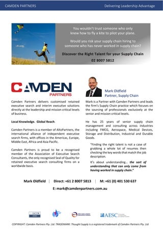 Camden Partners delivers customised retained
executive search and interim executive solutions
directly at the leadership and mission critical levels
of business.
Local Knowledge. Global Reach.
Camden Partners is a member of AltoPartners, the
international alliance of independent executive
search firms, with offices in the Americas, Europe,
Middle East, Africa and Asia Pacific.
Camden Partners is proud to be a recognised
member of the Association of Executive Search
Consultants, the only recognised Seal of Quality for
retained executive search consulting firms on a
worldwide basis.
Mark is a Partner with Camden Partners and leads
the firm’s Supply Chain practice which focuses on
the sourcing of professionals exclusively at the
senior and mission critical levels.
He has 25 years of senior supply chain
management and consulting across industries
including FMCG, Aerospace, Medical Devices,
Storage and Distribution, Industrial and Durable
Goods.
“Finding the right talent is not a case of
grabbing a whole lot of resumes then
checking the key words that match the job
description.
It’s about understanding… the sort of
understanding that can only come from
having worked in supply chain.”
You wouldn’t trust someone who only
knew how to fly a kite to pilot your plane.
Would you risk your supply chain hiring to
someone who has never worked in supply chain?
Discover the Right Talent for your Supply Chain
02 8007 5812
Mark Oldfield
Partner, Supply Chain
Mark Oldfield │ Direct: +61 2 8007 5813 │ M: +61 (0) 401 530 637
E: mark@camdenpartners.com.au
CAMDEN PARTNERS Delivering Leadership Advantage
COPYRIGHT: Camden Partners Pty. Ltd. TRADEMARK: Thought Supply is a registered trademark of Camden Partners Pty. Ltd
 
